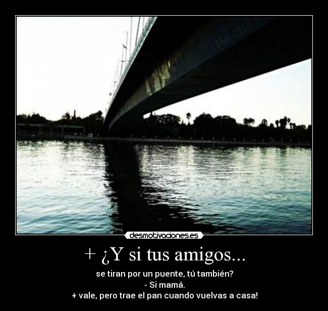 + ¿Y si tus amigos... - se tiran por un puente, tú también?
- Si mamá.
+ vale, pero trae el pan cuando vuelvas a casa!