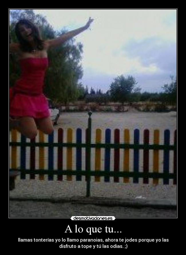 A lo que tu... - llamas tonterías yo lo llamo paranoias, ahora te jodes porque yo las
disfruto a tope y tú las odias. ;)