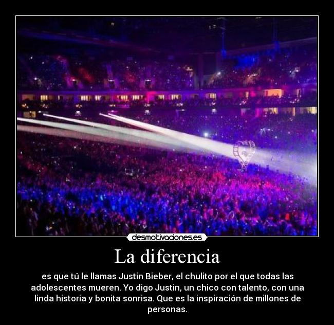 La diferencia - es que tú le llamas Justin Bieber, el chulito por el que todas las
adolescentes mueren. Yo digo Justin, un chico con talento, con una
linda historia y bonita sonrisa. Que es la inspiración de millones de
personas.