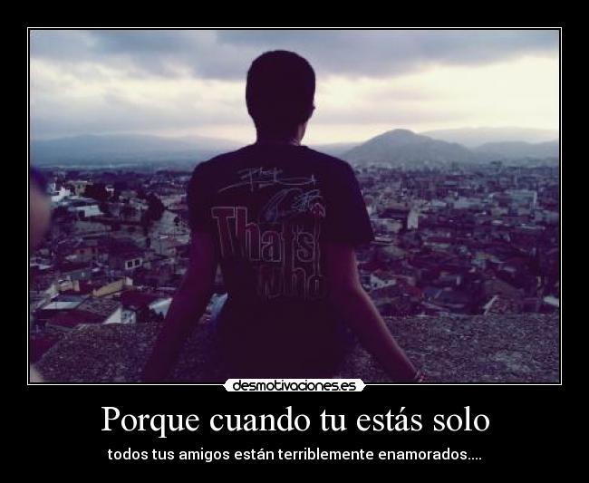 Porque cuando tu estás solo - todos tus amigos están terriblemente enamorados....