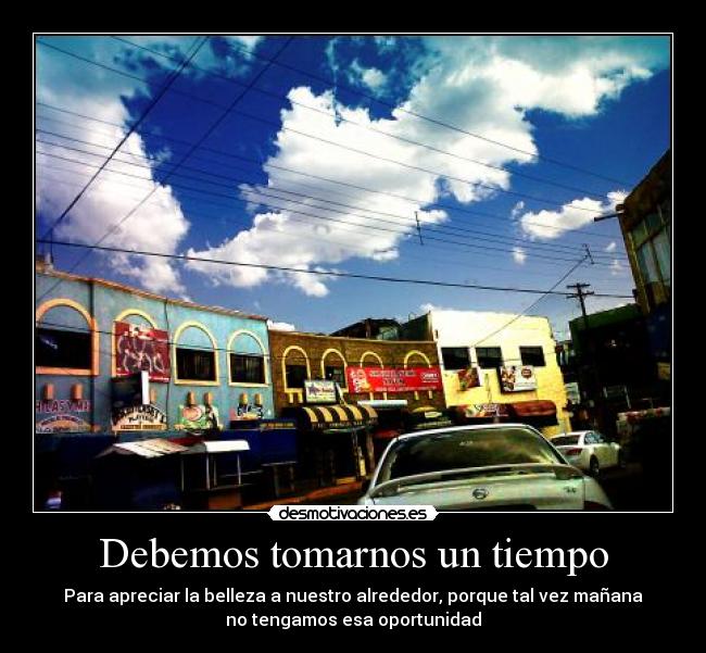 Debemos tomarnos un tiempo - Para apreciar la belleza a nuestro alrededor, porque tal vez mañana
no tengamos esa oportunidad