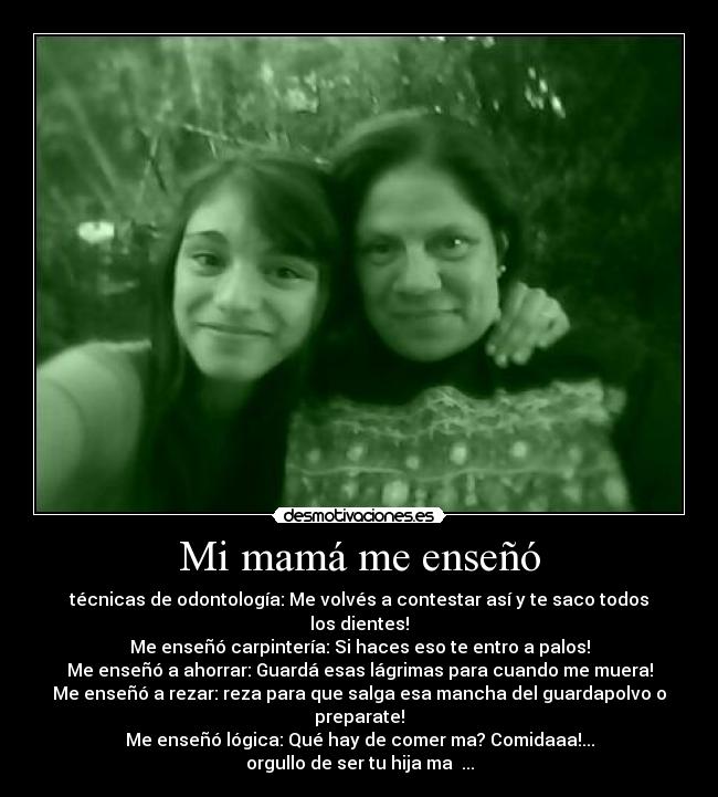 Mi mamá me enseñó - técnicas de odontología: Me volvés a contestar así y te saco todos los dientes!
Me enseñó carpintería: Si haces eso te entro a palos!
Me enseñó a ahorrar: Guardá esas lágrimas para cuando me muera!
Me enseñó a rezar: reza para que salga esa mancha del guardapolvo o preparate!
Me enseñó lógica: Qué hay de comer ma? Comidaaa!...
orgullo de ser tu hija ma ♥...