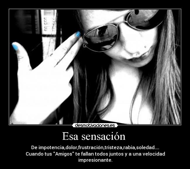 Esa sensación - De impotencia,dolor,frustración,tristeza,rabia,soledad....
Cuando tus Amigos te fallan todos juntos y a una velocidad impresionante.