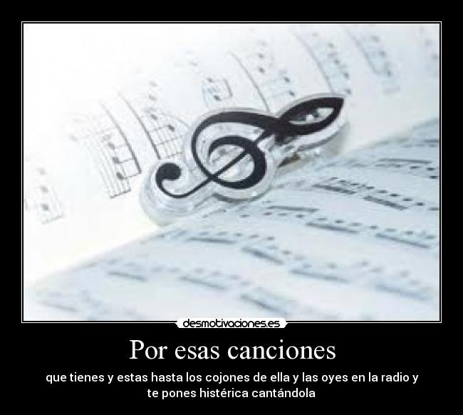 Por esas canciones - que tienes y estas hasta los cojones de ella y las oyes en la radio y
te pones histérica cantándola
