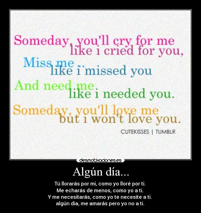 Algún día... - Tú llorarás por mi, como yo lloré por ti.
Me echarás de menos, como yo a ti.
Y me necesitarás, como yo te necesite a ti.
algún dia, me amarás pero yo no a ti.