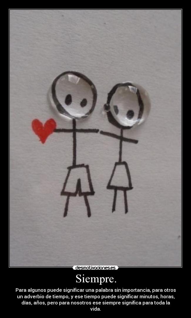 Siempre. - Para algunos puede significar una palabra sin importancia, para otros
un adverbio de tiempo, y ese tiempo puede significar minutos, horas,
días, años, pero para nosotros ese siempre significa para toda la
vida.