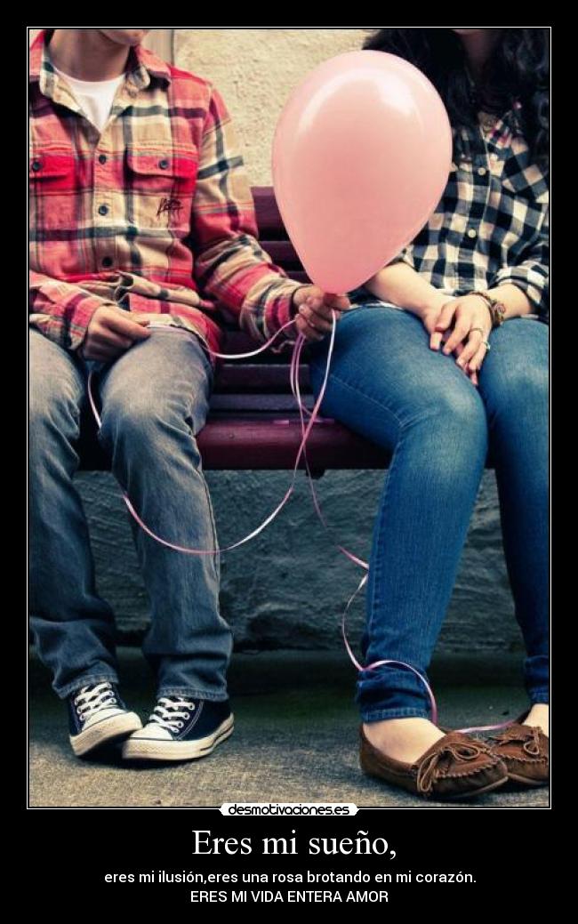 Eres mi sueño, - eres mi ilusión,eres una rosa brotando en mi corazón.
ERES MI VIDA ENTERA AMOR