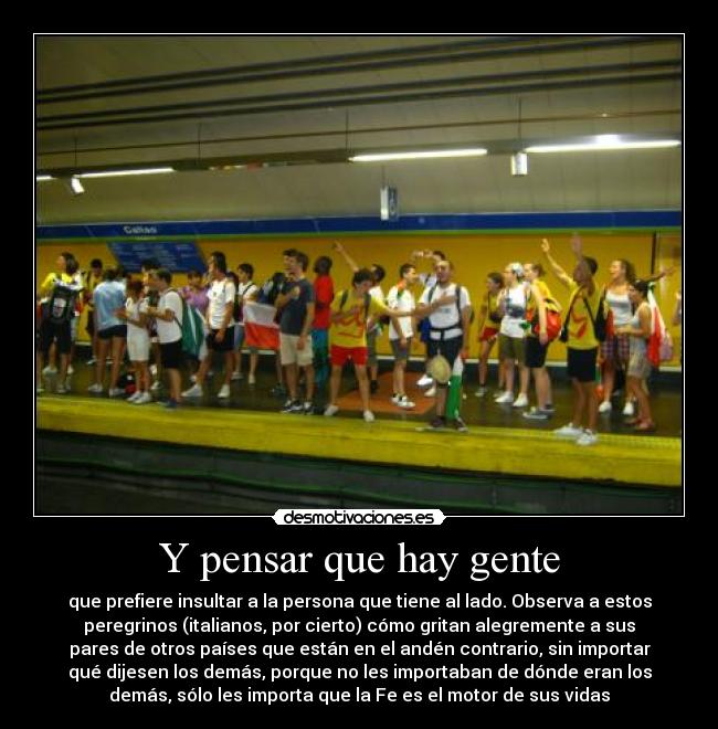Y pensar que hay gente - que prefiere insultar a la persona que tiene al lado. Observa a estos
peregrinos (italianos, por cierto) cómo gritan alegremente a sus
pares de otros países que están en el andén contrario, sin importar
qué dijesen los demás, porque no les importaban de dónde eran los
demás, sólo les importa que la Fe es el motor de sus vidas