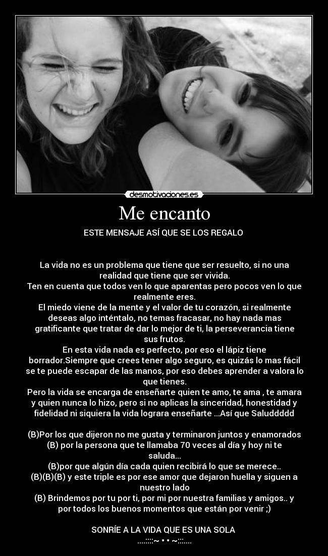 Me encanto - ESTE MENSAJE ASÍ QUE SE LOS REGALO 


La vida no es un problema que tiene que ser resuelto, si no una
realidad que tiene que ser vivida.
Ten en cuenta que todos ven lo que aparentas pero pocos ven lo que
realmente eres.
El miedo viene de la mente y el valor de tu corazón, si realmente
deseas algo inténtalo, no temas fracasar, no hay nada mas
gratificante que tratar de dar lo mejor de ti, la perseverancia tiene
sus frutos.
En esta vida nada es perfecto, por eso el lápiz tiene
borrador.Siempre que crees tener algo seguro, es quizás lo mas fácil
se te puede escapar de las manos, por eso debes aprender a valora lo
que tienes.
Pero la vida se encarga de enseñarte quien te amo, te ama , te amara
y quien nunca lo hizo, pero si no aplicas la sinceridad, honestidad y
fidelidad ni siquiera la vida lograra enseñarte ...Así que Saluddddd

(B)Por los que dijeron no me gusta y terminaron juntos y enamorados
(B) por la persona que te llamaba 70 veces al día y hoy ni te
saluda...
(B)por que algún día cada quien recibirá lo que se merece..
(B)(B)(B) y este triple es por ese amor que dejaron huella y siguen a
nuestro lado
(B) Brindemos por tu por ti, por mi por nuestra familias y amigos.. y
por todos los buenos momentos que están por venir ;)

SONRÍE A LA VIDA QUE ES UNA SOLA 
....::::~♥•♥•♥~:::....