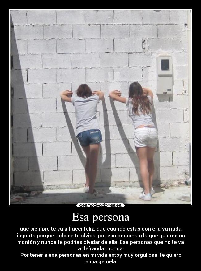 Esa persona - que siempre te va a hacer feliz, que cuando estas con ella ya nada
importa porque todo se te olvida, por esa persona a la que quieres un
montón y nunca te podrías olvidar de ella. Esa personas que no te va
a defraudar nunca.
Por tener a esa personas en mi vida estoy muy orgullosa, te quiero
alma gemela