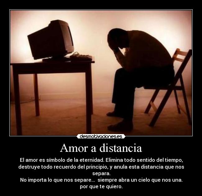 Amor a distancia - El amor es símbolo de la eternidad. Elimina todo sentido del tiempo,
destruye todo recuerdo del principio, y anula esta distancia que nos
separa.
No importa lo que nos separe...  siempre abra un cielo que nos una.
por que te quiero.