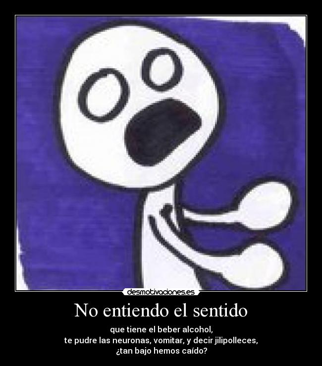 No entiendo el sentido - que tiene el beber alcohol,
te pudre las neuronas, vomitar, y decir jilipolleces,
¿tan bajo hemos caído?