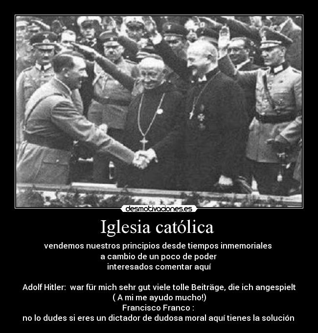 Iglesia católica - vendemos nuestros principios desde tiempos inmemoriales
a cambio de un poco de poder
interesados comentar aquí
Adolf Hitler: war für mich sehr gut viele tolle Beiträge, die ich angespielt
( A mi me ayudo mucho!)
Francisco Franco :
no lo dudes si eres un dictador de dudosa moral aquí tienes la solución