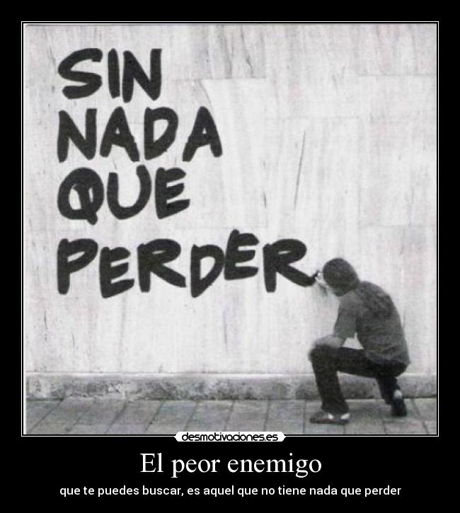El peor enemigo - que te puedes buscar, es aquel que no tiene nada que perder
