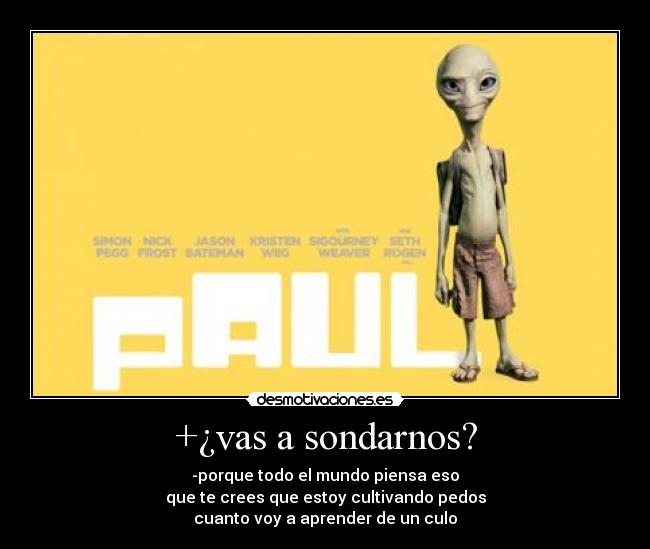 +¿vas a sondarnos? - -porque todo el mundo piensa eso
que te crees que estoy cultivando pedos
cuanto voy a aprender de un culo