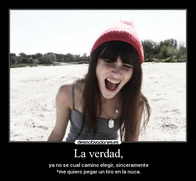 La verdad, -  ya no se cual camino elegir, sinceramente
 *me quiero pegar un tiro en la nuca.
