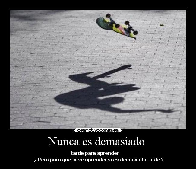 Nunca es demasiado - tarde para aprender
¿ Pero para que sirve aprender si es demasiado tarde ?