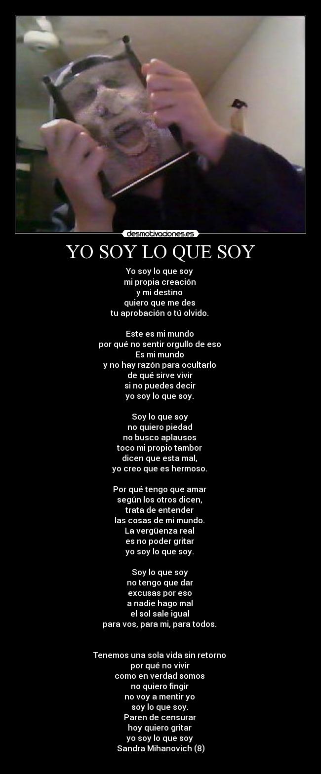 YO SOY LO QUE SOY - Yo soy lo que soy
mi propia creación
y mi destino
quiero que me des
tu aprobación o tú olvido.
Este es mi mundo
por qué no sentir orgullo de eso
Es mi mundo
y no hay razón para ocultarlo
de qué sirve vivir
si no puedes decir
yo soy lo que soy.
Soy lo que soy
no quiero piedad
no busco aplausos
toco mi propio tambor
dicen que esta mal,
yo creo que es hermoso.
Por qué tengo que amar
según los otros dicen,
trata de entender
las cosas de mi mundo.
La vergüenza real
es no poder gritar
yo soy lo que soy.
Soy lo que soy
no tengo que dar
excusas por eso
a nadie hago mal
el sol sale igual
para vos, para mi, para todos.
Tenemos una sola vida sin retorno
por qué no vivir
como en verdad somos
no quiero fingir
no voy a mentir yo
soy lo que soy.
Paren de censurar
hoy quiero gritar
yo soy lo que soy
Sandra Mihanovich (8)
