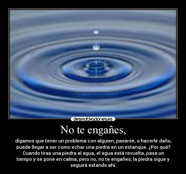 No te engañes, - digamos que tener un problema con alguien, pasarse, o hacerle daño,
puede llegar a ser como echar una piedra en un estanque. ¿Por qué?
Cuando tiras una piedra al agua, el agua está revuelta, pasa un
tiempo y se pone en calma, pero no, no te engañes, la piedra sigue y
seguirá estando ahí.