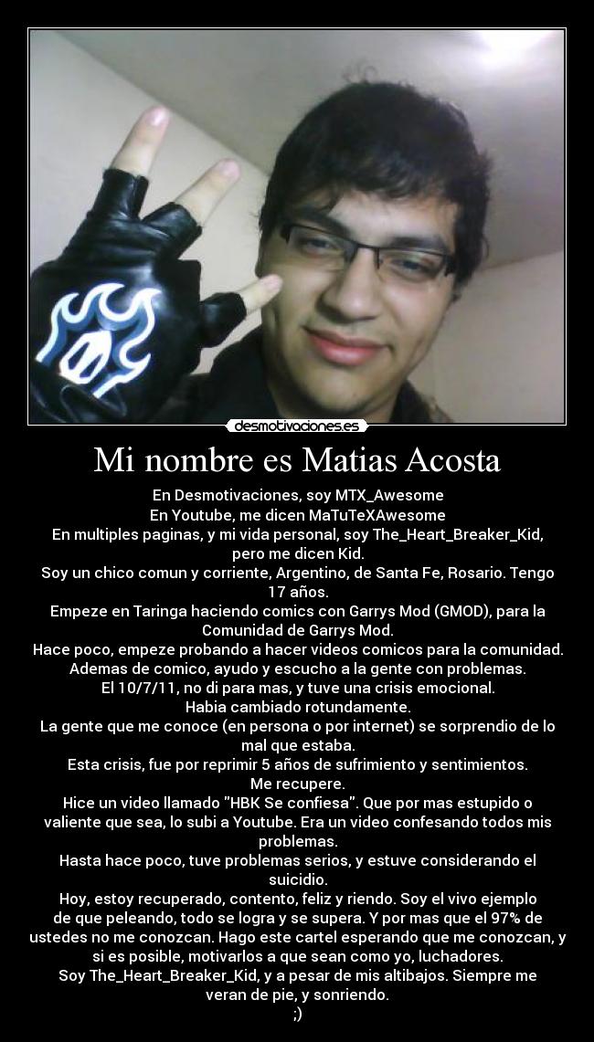 Mi nombre es Matias Acosta - En Desmotivaciones, soy MTX_Awesome
En Youtube, me dicen MaTuTeXAwesome
En multiples paginas, y mi vida personal, soy The_Heart_Breaker_Kid,
pero me dicen Kid.
Soy un chico comun y corriente, Argentino, de Santa Fe, Rosario. Tengo
17 años.
Empeze en Taringa haciendo comics con Garrys Mod (GMOD), para la
Comunidad de Garrys Mod.
Hace poco, empeze probando a hacer videos comicos para la comunidad.
Ademas de comico, ayudo y escucho a la gente con problemas.
El 10/7/11, no di para mas, y tuve una crisis emocional.
Habia cambiado rotundamente.
La gente que me conoce (en persona o por internet) se sorprendio de lo
mal que estaba.
Esta crisis, fue por reprimir 5 años de sufrimiento y sentimientos.
Me recupere.
Hice un video llamado HBK Se confiesa. Que por mas estupido o
valiente que sea, lo subi a Youtube. Era un video confesando todos mis
problemas.
Hasta hace poco, tuve problemas serios, y estuve considerando el
suicidio.
Hoy, estoy recuperado, contento, feliz y riendo. Soy el vivo ejemplo
de que peleando, todo se logra y se supera. Y por mas que el 97% de
ustedes no me conozcan. Hago este cartel esperando que me conozcan, y
si es posible, motivarlos a que sean como yo, luchadores.
Soy The_Heart_Breaker_Kid, y a pesar de mis altibajos. Siempre me
veran de pie, y sonriendo.
;)