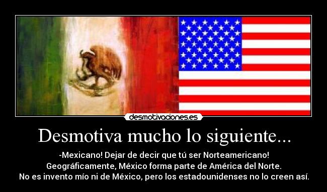 Desmotiva mucho lo siguiente... - -Mexicano! Dejar de decir que tú ser Norteamericano!
Geográficamente, México forma parte de América del Norte.
No es invento mío ni de México, pero los estadounidenses no lo creen así.