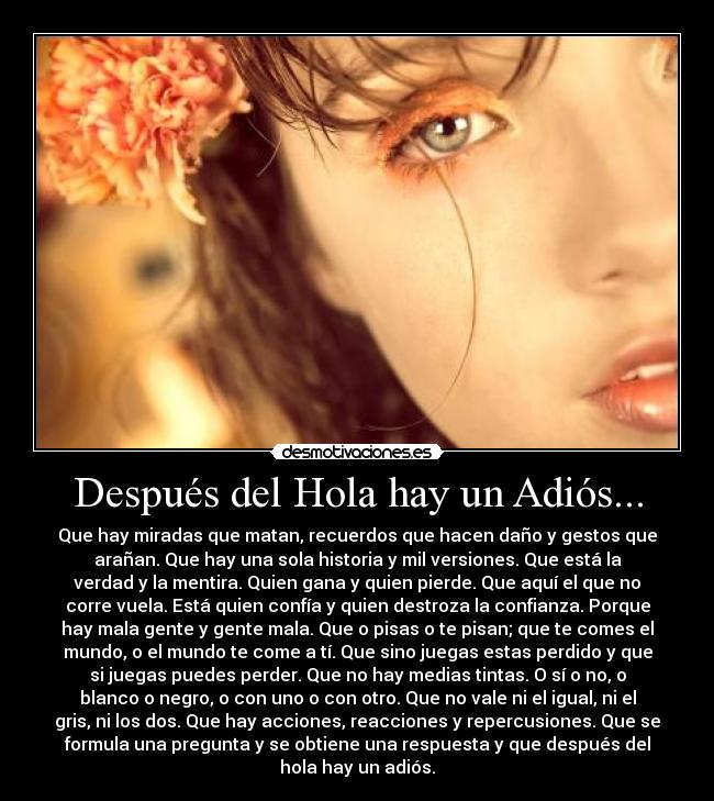 Después del Hola hay un Adiós... - Que hay miradas que matan, recuerdos que hacen daño y gestos que
arañan. Que hay una sola historia y mil versiones. Que está la
verdad y la mentira. Quien gana y quien pierde. Que aquí el que no
corre vuela. Está quien confía y quien destroza la confianza. Porque
hay mala gente y gente mala. Que o pisas o te pisan; que te comes el
mundo, o el mundo te come a tí. Que sino juegas estas perdido y que
si juegas puedes perder. Que no hay medias tintas. O sí o no, o
blanco o negro, o con uno o con otro. Que no vale ni el igual, ni el
gris, ni los dos. Que hay acciones, reacciones y repercusiones. Que se
formula una pregunta y se obtiene una respuesta y que después del
hola hay un adiós.