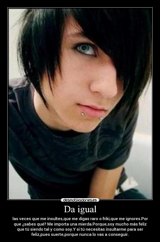 Da igual - las veces que me insultes,que me digas raro o friki,que me ignores.Por
que ¿sabes qué? Me importa una mierda.Porque,soy mucho más feliz
que tú siendo tal y como soy.Y si tú necesitas insultarme para ser
feliz,pues suerte,porque nunca lo vas a conseguir.