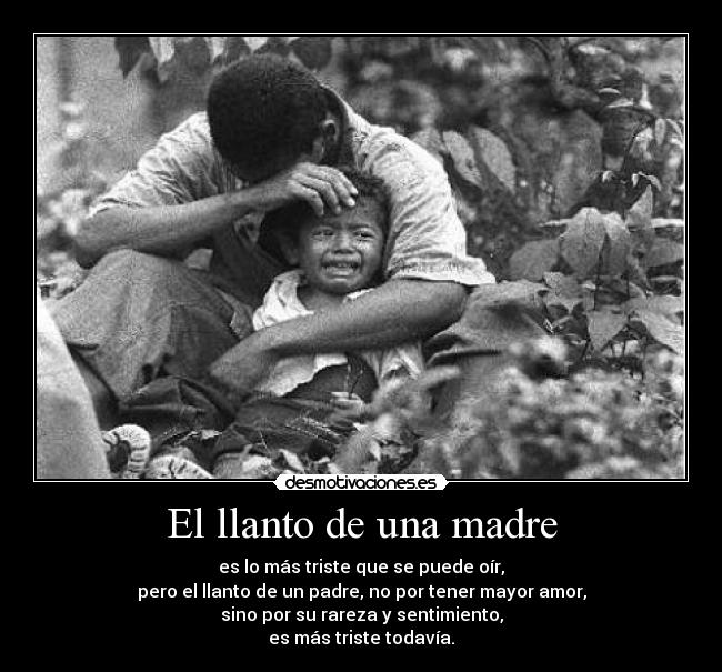 El llanto de una madre - es lo más triste que se puede oír,
pero el llanto de un padre, no por tener mayor amor,
sino por su rareza y sentimiento,
es más triste todavía.