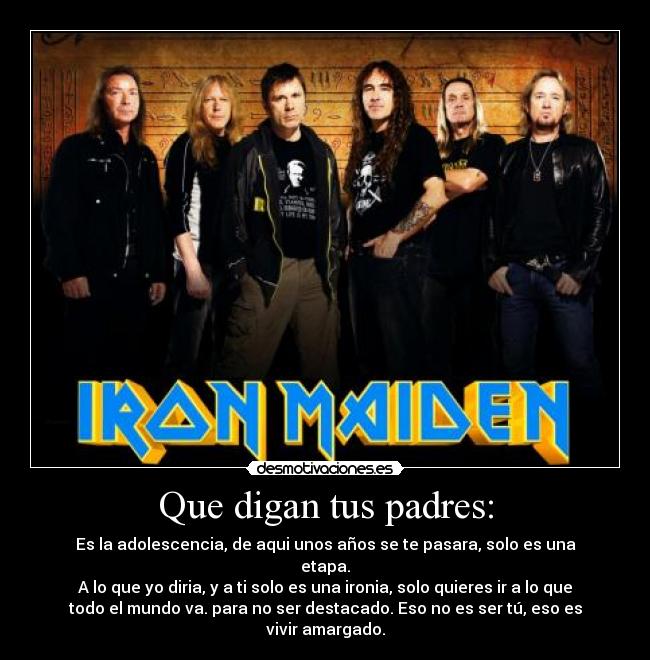 Que digan tus padres: - Es la adolescencia, de aqui unos años se te pasara, solo es una
etapa.
A lo que yo diria, y a ti solo es una ironia, solo quieres ir a lo que
todo el mundo va. para no ser destacado. Eso no es ser tú, eso es
vivir amargado.