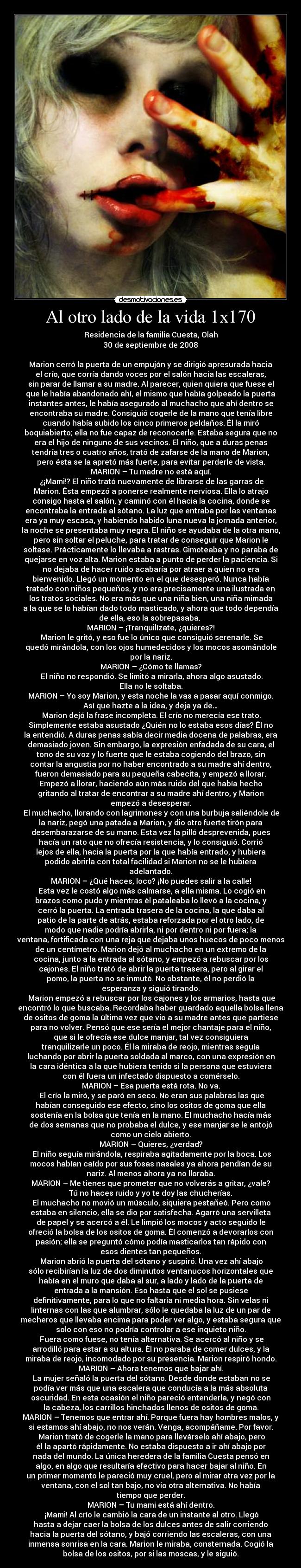 Al otro lado de la vida 1x170 - Residencia de la familia Cuesta, Olah
30 de septiembre de 2008

Marion cerró la puerta de un empujón y se dirigió apresurada hacia
el crío, que corría dando voces por el salón hacia las escaleras,
sin parar de llamar a su madre. Al parecer, quien quiera que fuese el
que le había abandonado ahí, el mismo que había golpeado la puerta
instantes antes, le había asegurado al muchacho que ahí dentro se
encontraba su madre. Consiguió cogerle de la mano que tenía libre
cuando había subido los cinco primeros peldaños. Él la miró
boquiabierto; ella no fue capaz de reconocerle. Estaba segura que no
era el hijo de ninguno de sus vecinos. El niño, que a duras penas
tendría tres o cuatro años, trató de zafarse de la mano de Marion,
pero ésta se la apretó más fuerte, para evitar perderle de vista.
MARION – Tu madre no está aquí.
	¿¡Mami!? El niño trató nuevamente de librarse de las garras de
Marion. Ésta empezó a ponerse realmente nerviosa. Ella lo atrajo
consigo hasta el salón, y caminó con él hacia la cocina, donde se
encontraba la entrada al sótano. La luz que entraba por las ventanas
era ya muy escasa, y habiendo habido luna nueva la jornada anterior,
la noche se presentaba muy negra. El niño se ayudaba de la otra mano,
pero sin soltar el peluche, para tratar de conseguir que Marion le
soltase. Prácticamente lo llevaba a rastras. Gimoteaba y no paraba de
quejarse en voz alta. Marion estaba a punto de perder la paciencia. Si
no dejaba de hacer ruido acabaría por atraer a quien no era
bienvenido. Llegó un momento en el que desesperó. Nunca había
tratado con niños pequeños, y no era precisamente una ilustrada en
los tratos sociales. No era más que una niña bien, una niña mimada
a la que se lo habían dado todo masticado, y ahora que todo dependía
de ella, eso la sobrepasaba. 
MARION – ¡Tranquilízate, ¿quieres?!
	Marion le gritó, y eso fue lo único que consiguió serenarle. Se
quedó mirándola, con los ojos humedecidos y los mocos asomándole
por la nariz.
MARION – ¿Cómo te llamas?
	El niño no respondió. Se limitó a mirarla, ahora algo asustado.
Ella no le soltaba.
MARION – Yo soy Marion, y esta noche la vas a pasar aquí conmigo.
Así que hazte a la idea, y deja ya de…
	Marion dejó la frase incompleta. El crío no merecía ese trato.
Simplemente estaba asustado ¿Quién no lo estaba esos días? Él no
la entendió. A duras penas sabía decir media docena de palabras, era
demasiado joven. Sin embargo, la expresión enfadada de su cara, el
tono de su voz y lo fuerte que le estaba cogiendo del brazo, sin
contar la angustia por no haber encontrado a su madre ahí dentro,
fueron demasiado para su pequeña cabecita, y empezó a llorar.
Empezó a llorar, haciendo aún más ruido del que había hecho
gritando al tratar de encontrar a su madre ahí dentro, y Marion
empezó a desesperar.
	El muchacho, llorando con lagrimones y con una burbuja saliéndole de
la nariz, pegó una patada a Marion, y dio otro fuerte tirón para
desembarazarse de su mano. Esta vez la pilló desprevenida, pues
hacía un rato que no ofrecía resistencia, y lo consiguió. Corrió
lejos de ella, hacia la puerta por la que había entrado, y hubiera
podido abrirla con total facilidad si Marion no se le hubiera
adelantado.
MARION – ¿Qué haces, loco? ¡No puedes salir a la calle!
	Esta vez le costó algo más calmarse, a ella misma. Lo cogió en
brazos como pudo y mientras él pataleaba lo llevó a la cocina, y
cerró la puerta. La entrada trasera de la cocina, la que daba al
patio de la parte de atrás, estaba reforzada por el otro lado, de
modo que nadie podría abrirla, ni por dentro ni por fuera; la
ventana, fortificada con una reja que dejaba unos huecos de poco menos
de un centímetro. Marion dejó al muchacho en un extremo de la
cocina, junto a la entrada al sótano, y empezó a rebuscar por los
cajones. El niño trató de abrir la puerta trasera, pero al girar el
pomo, la puerta no se inmutó. No obstante, él no perdió la
esperanza y siguió tirando.
	Marion empezó a rebuscar por los cajones y los armarios, hasta que
encontró lo que buscaba. Recordaba haber guardado aquella bolsa llena
de ositos de goma la última vez que vio a su madre antes que partiese
para no volver. Pensó que ese sería el mejor chantaje para el niño,
que si le ofrecía ese dulce manjar, tal vez consiguiera
tranquilizarle un poco. Él la miraba de reojo, mientras seguía
luchando por abrir la puerta soldada al marco, con una expresión en
la cara idéntica a la que hubiera tenido si la persona que estuviera
con él fuera un infectado dispuesto a comérselo.
MARION – Esa puerta está rota. No va.
	El crío la miró, y se paró en seco. No eran sus palabras las que
habían conseguido ese efecto, sino los ositos de goma que ella
sostenía en la bolsa que tenía en la mano. El muchacho hacía más
de dos semanas que no probaba el dulce, y ese manjar se le antojó
como un cielo abierto.
MARION – Quieres, ¿verdad?
	El niño seguía mirándola, respiraba agitadamente por la boca. Los
mocos habían caído por sus fosas nasales ya ahora pendían de su
nariz. Al menos ahora ya no lloraba.
MARION – Me tienes que prometer que no volverás a gritar, ¿vale?
Tú no haces ruido y yo te doy las chucherías.
	El muchacho no movió un músculo, siquiera pestañeó. Pero como
estaba en silencio, ella se dio por satisfecha. Agarró una servilleta
de papel y se acercó a él. Le limpió los mocos y acto seguido le
ofreció la bolsa de los ositos de goma. Él comenzó a devorarlos con
pasión; ella se preguntó cómo podía masticarlos tan rápido con
esos dientes tan pequeños.
	Marion abrió la puerta del sótano y suspiró. Una vez ahí abajo
sólo recibirían la luz de dos diminutos ventanucos horizontales que
había en el muro que daba al sur, a lado y lado de la puerta de
entrada a la mansión. Eso hasta que el sol se pusiese
definitivamente, para lo que no faltaría ni media hora. Sin velas ni
linternas con las que alumbrar, sólo le quedaba la luz de un par de
mecheros que llevaba encima para poder ver algo, y estaba segura que
solo con eso no podría controlar a ese inquieto niño.
	Fuera como fuese, no tenía alternativa. Se acercó al niño y se
arrodilló para estar a su altura. Él no paraba de comer dulces, y la
miraba de reojo, incomodado por su presencia. Marion respiró hondo.
MARION – Ahora tenemos que bajar ahí.
	La mujer señaló la puerta del sótano. Desde donde estaban no se
podía ver más que una escalera que conducía a la más absoluta
oscuridad. En esta ocasión el niño pareció entenderla, y negó con
la cabeza, los carrillos hinchados llenos de ositos de goma.
MARION – Tenemos que entrar ahí. Porque fuera hay hombres malos, y
si estamos ahí abajo, no nos verán. Venga, acompáñame. Por favor.
	Marion trató de cogerle la mano para llevárselo ahí abajo, pero
él la apartó rápidamente. No estaba dispuesto a ir ahí abajo por
nada del mundo. La única heredera de la familia Cuesta pensó en
algo, en algo que resultaría efectivo para hacer bajar al niño. En
un primer momento le pareció muy cruel, pero al mirar otra vez por la
ventana, con el sol tan bajo, no vio otra alternativa. No había
tiempo que perder.
MARION – Tu mami está ahí dentro.
	¡Mami! Al crío le cambió la cara de un instante al otro. Llegó
hasta a dejar caer la bolsa de los dulces antes de salir corriendo
hacia la puerta del sótano, y bajó corriendo las escaleras, con una
inmensa sonrisa en la cara. Marion le miraba, consternada. Cogió la
bolsa de los ositos, por si las moscas, y le siguió.