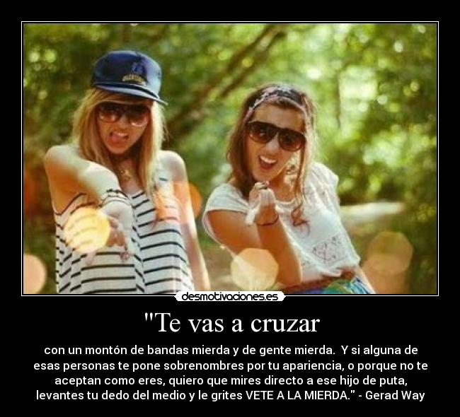 Te vas a cruzar - con un montón de bandas mierda y de gente mierda.  Y si alguna de
esas personas te pone sobrenombres por tu apariencia, o porque no te
aceptan como eres, quiero que mires directo a ese hijo de puta,
levantes tu dedo del medio y le grites VETE A LA MIERDA. - Gerad Way