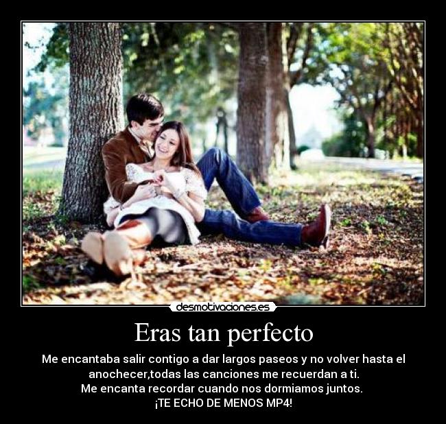 Eras tan perfecto - Me encantaba salir contigo a dar largos paseos y no volver hasta el
anochecer,todas las canciones me recuerdan a ti.
Me encanta recordar cuando nos dormiamos juntos. 
¡TE ECHO DE MENOS MP4!