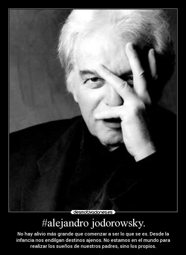 #alejandro jodorowsky. - No hay alivio más grande que comenzar a ser lo que se es. Desde la
infancia nos endilgan destinos ajenos. No estamos en el mundo para
realizar los sueños de nuestros padres, sino los propios.