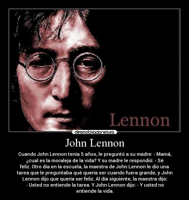 John Lennon - Cuando John Lennon tenía 5 años, le preguntó a su madre: - Mamá,
¿cual es la moraleja de la vida? Y su madre le respondió: - Sé
feliz. Otro día en la escuela, la maestra de John Lennon le dio una
tarea que le preguntaba qué quería ser cuando fuera grande, y John
Lennon dijo que quería ser feliz. Al día siguiente, la maestra dijo:
- Usted no entiende la tarea. Y John Lennon dijo: - Y usted no
entiende la vida.