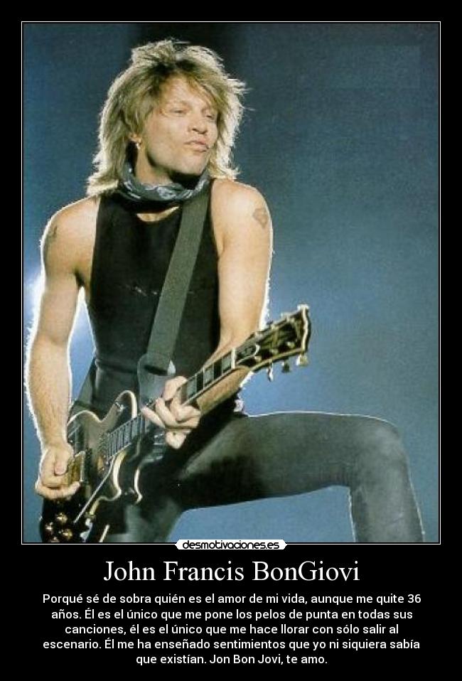 John Francis BonGiovi - Porqué sé de sobra quién es el amor de mi vida, aunque me quite 36
años. Él es el único que me pone los pelos de punta en todas sus
canciones, él es el único que me hace llorar con sólo salir al
escenario. Él me ha enseñado sentimientos que yo ni siquiera sabía
que existían. Jon Bon Jovi, te amo.