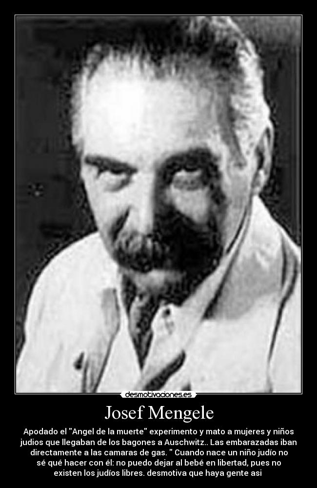 Josef Mengele - Apodado el Angel de la muerte experimento y mato a mujeres y niños
judios que llegaban de los bagones a Auschwitz.. Las embarazadas iban
directamente a las camaras de gas.  Cuando nace un niño judío no
sé qué hacer con él: no puedo dejar al bebé en libertad, pues no
existen los judíos libres. desmotiva que haya gente asi 