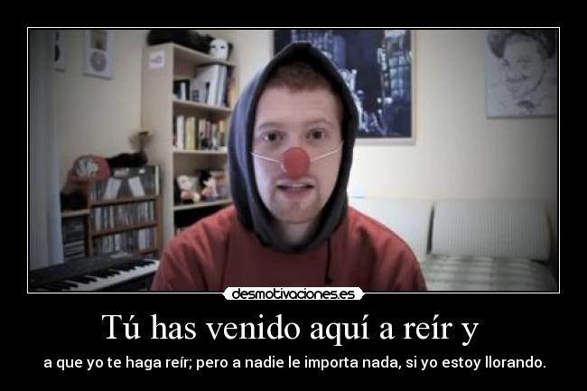 Tú has venido aquí a reír y - a que yo te haga reír; pero a nadie le importa nada, si yo estoy llorando.