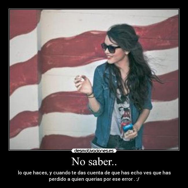 No saber.. - lo que haces, y cuando te das cuenta de que has echo ves que has
perdido a quien querias por ese error . :/