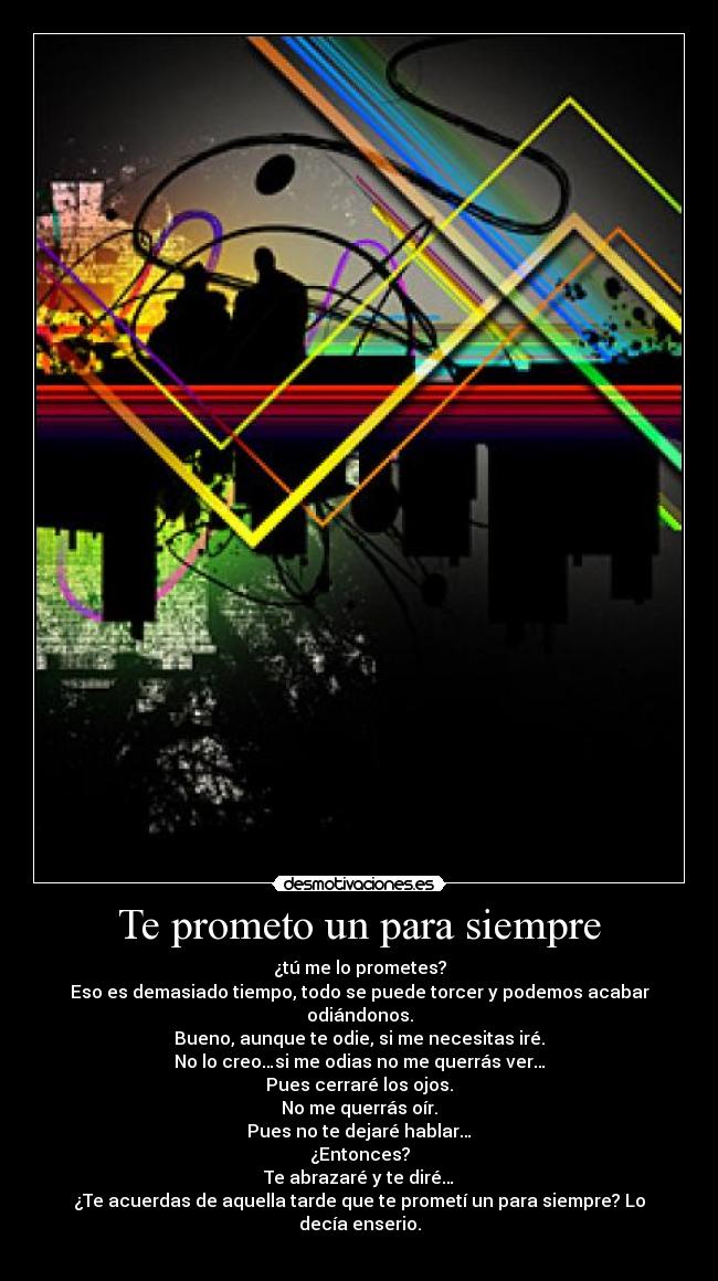 Te prometo un para siempre - ¿tú me lo prometes?
Eso es demasiado tiempo, todo se puede torcer y podemos acabar odiándonos.
Bueno, aunque te odie, si me necesitas iré.
No lo creo…si me odias no me querrás ver…
Pues cerraré los ojos.
No me querrás oír.
Pues no te dejaré hablar…
¿Entonces?
Te abrazaré y te diré…
¿Te acuerdas de aquella tarde que te prometí un para siempre? Lo decía enserio.
