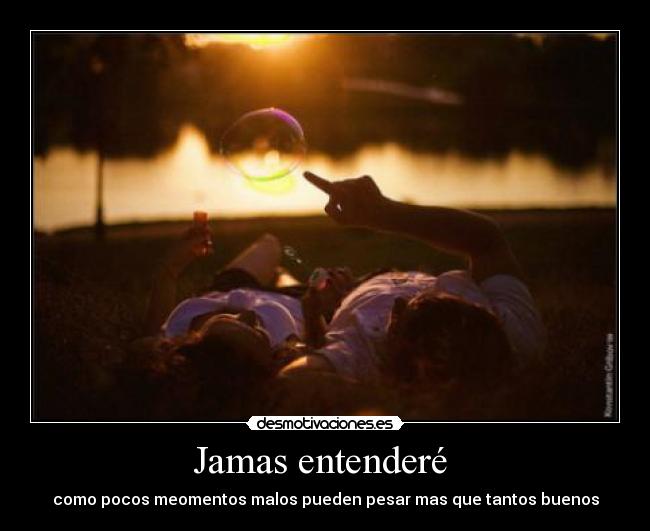 Jamas entenderé  - como pocos meomentos malos pueden pesar mas que tantos buenos