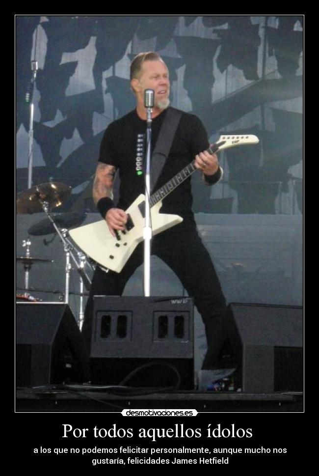 Por todos aquellos ídolos  - a los que no podemos felicitar personalmente, aunque mucho nos
gustaría, felicidades James Hetfield