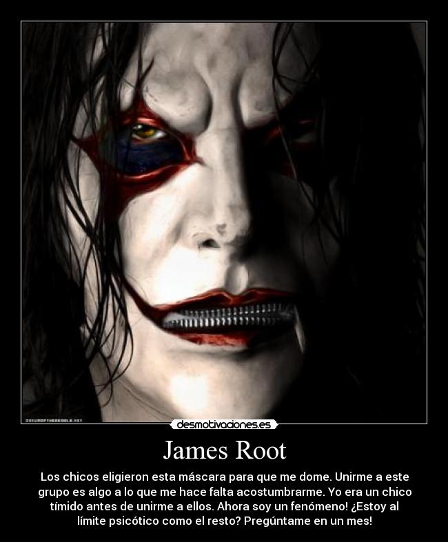 James Root - Los chicos eligieron esta máscara para que me dome. Unirme a este
grupo es algo a lo que me hace falta acostumbrarme. Yo era un chico
tímido antes de unirme a ellos. Ahora soy un fenómeno! ¿Estoy al
límite psicótico como el resto? Pregúntame en un mes!