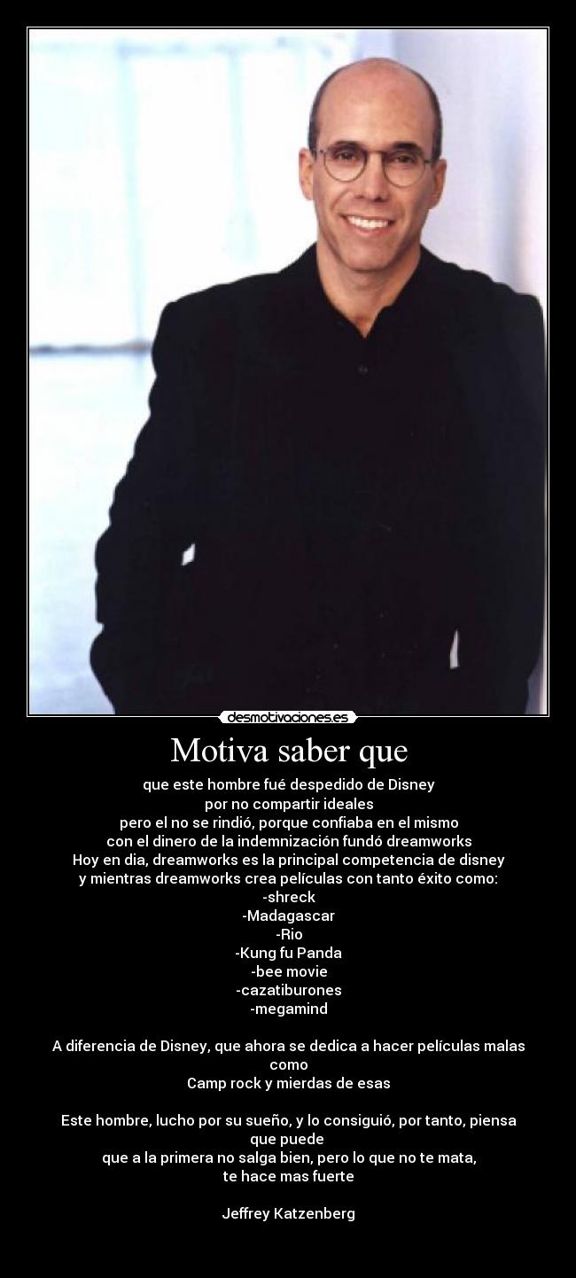 Motiva saber que - que este hombre fué despedido de Disney
por no compartir ideales
pero el no se rindió, porque confiaba en el mismo
con el dinero de la indemnización fundó dreamworks
Hoy en dia, dreamworks es la principal competencia de disney
y mientras dreamworks crea películas con tanto éxito como:
-shreck
-Madagascar
-Rio
-Kung fu Panda
-bee movie
-cazatiburones
-megamind
A diferencia de Disney, que ahora se dedica a hacer películas malas como
Camp rock y mierdas de esas
Este hombre, lucho por su sueño, y lo consiguió, por tanto, piensa que puede
que a la primera no salga bien, pero lo que no te mata,
te hace mas fuerte
Jeffrey Katzenberg