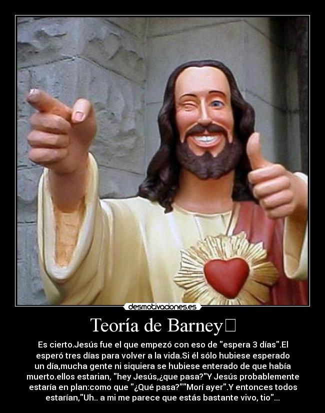 Teoría de Barney	 - Es cierto.Jesús fue el que empezó con eso de espera 3 días.El
esperó tres días para volver a la vida.Si él sólo hubiese esperado
un día,mucha gente ni siquiera se hubiese enterado de que había
muerto.ellos estarian, hey Jesús,¿que pasa?Y Jesús probablemente
estaría en plan:como que ¿Qué pasa?Morí ayer.Y entonces todos
estarían,Uh.. a mi me parece que estás bastante vivo, tio...	