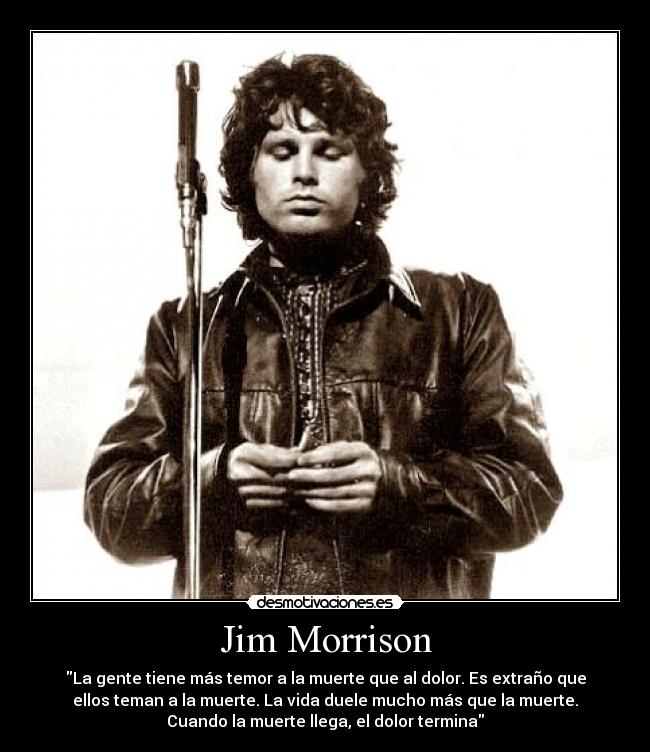 Jim Morrison - La gente tiene más temor a la muerte que al dolor. Es extraño que
ellos teman a la muerte. La vida duele mucho más que la muerte.
Cuando la muerte llega, el dolor termina