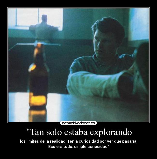 Tan solo estaba explorando - los limites de la realidad. Tenía curiosidad por ver qué pasaría.
Eso era todo: simple curiosidad
