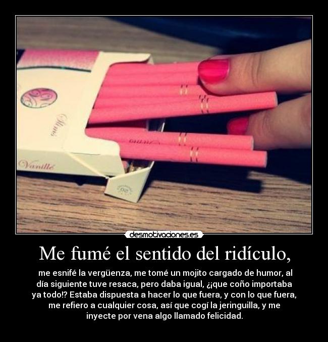 Me fumé el sentido del ridículo, - me esnifé la vergüenza, me tomé un mojito cargado de humor, al
día siguiente tuve resaca, pero daba igual, ¿¡que coño importaba
ya todo!? Estaba dispuesta a hacer lo que fuera, y con lo que fuera,
me refiero a cualquier cosa, así que cogí la jeringuilla, y me
inyecte por vena algo llamado felicidad.