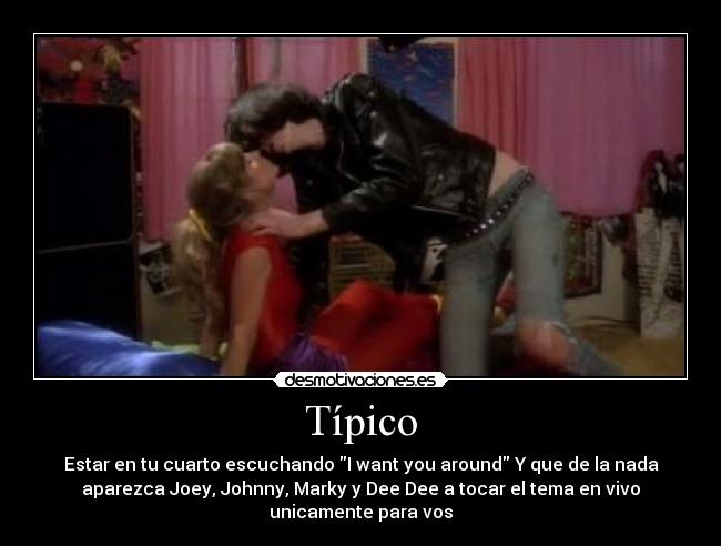 Típico - Estar en tu cuarto escuchando I want you around Y que de la nada
aparezca Joey, Johnny, Marky y Dee Dee a tocar el tema en vivo
unicamente para vos