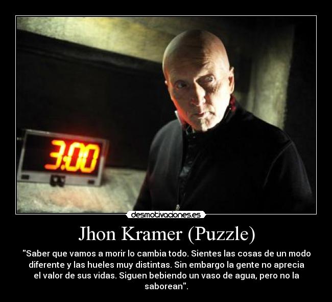Jhon Kramer (Puzzle) - Saber que vamos a morir lo cambia todo. Sientes las cosas de un modo
diferente y las hueles muy distintas. Sin embargo la gente no aprecia
el valor de sus vidas. Siguen bebiendo un vaso de agua, pero no la
saborean.