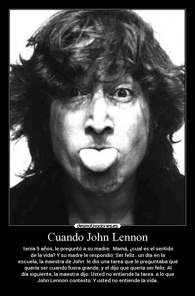 Cuando John Lennon - tenía 5 años, le preguntó a su madre: Mamá, ¿cual es el sentido
de la vida? Y su madre le respondió: Ser feliz.. un día en la
escuela, la maestra de John le dio una tarea que le preguntaba qué
quería ser cuando fuera grande, y el dijo que quería ser feliz. Al
día siguiente, la maestra dijo: Usted no entiende la tarea. a lo que
John Lennon contesto: Y usted no entiende la vida.